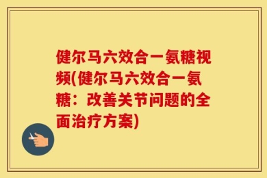 健尔马六效合一氨糖视频(健尔马六效合一氨糖：改善关节问题的全面治疗方案)
