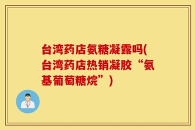 台湾药店氨糖凝露吗(台湾药店热销凝胶“氨基葡萄糖烷”)