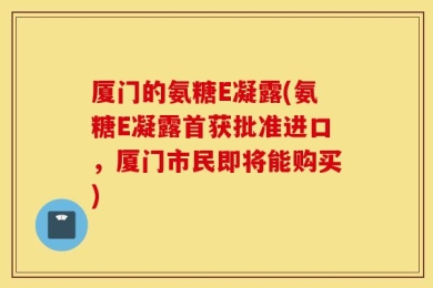 厦门的氨糖E凝露(氨糖E凝露首获批准进口，厦门市民即将能购买)