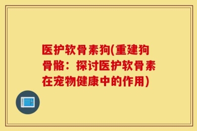 医护软骨素狗(重建狗骨骼：探讨医护软骨素在宠物健康中的作用)