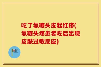 吃了氨糖头皮起红疹(氨糖头疼患者吃后出现皮肤过敏反应)