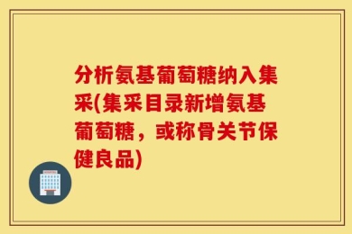 分析氨基葡萄糖纳入集采(集采目录新增氨基葡萄糖，或称骨关节保健良品)
