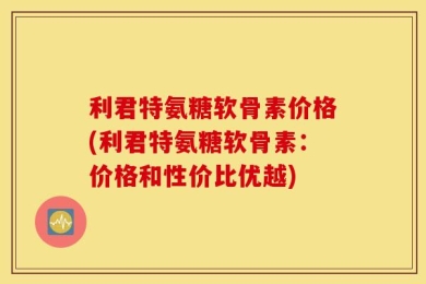 利君特氨糖软骨素价格(利君特氨糖软骨素：价格和性价比优越)