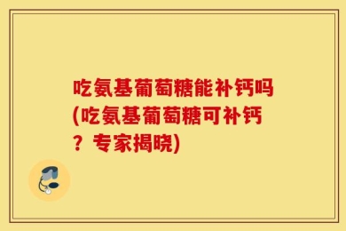 吃氨基葡萄糖能补钙吗(吃氨基葡萄糖可补钙？专家揭晓)