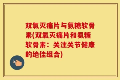 双氯灭痛片与氨糖软骨素(双氯灭痛片和氨糖软骨素：关注关节健康的绝佳组合)
