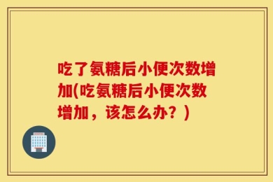吃了氨糖后小便次数增加(吃氨糖后小便次数增加，该怎么办？)