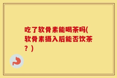 吃了软骨素能喝茶吗(软骨素摄入后能否饮茶？)