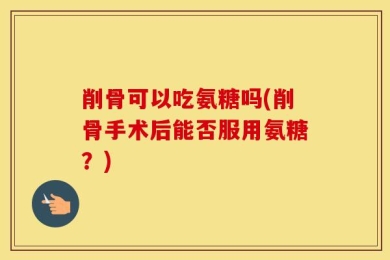 削骨可以吃氨糖吗(削骨手术后能否服用氨糖？)