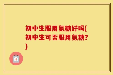 初中生服用氨糖好吗(初中生可否服用氨糖？)