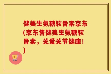 健美生氨糖软骨素京东(京东售健美生氨糖软骨素，关爱关节健康！)