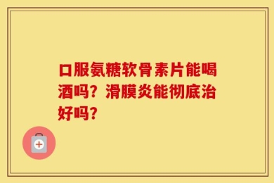 口服氨糖软骨素片能喝酒吗？滑膜炎能彻底治好吗？