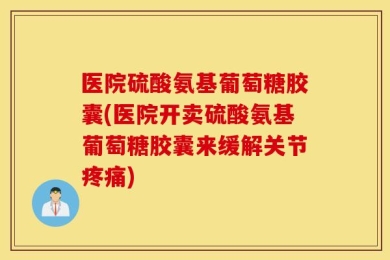 医院硫酸氨基葡萄糖胶囊(医院开卖硫酸氨基葡萄糖胶囊来缓解关节疼痛)