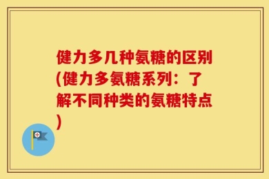 健力多几种氨糖的区别(健力多氨糖系列：了解不同种类的氨糖特点)