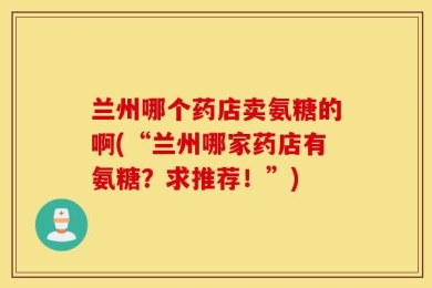 兰州哪个药店卖氨糖的啊(“兰州哪家药店有氨糖？求推荐！”)