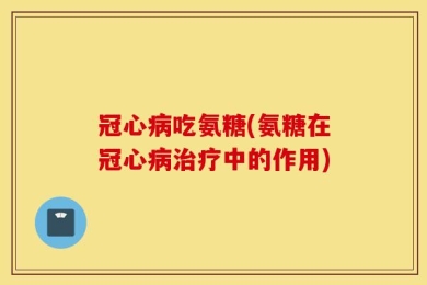冠心病吃氨糖(氨糖在冠心病治疗中的作用)
