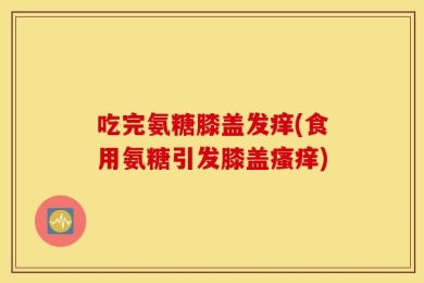 吃完氨糖膝盖发痒(食用氨糖引发膝盖瘙痒)