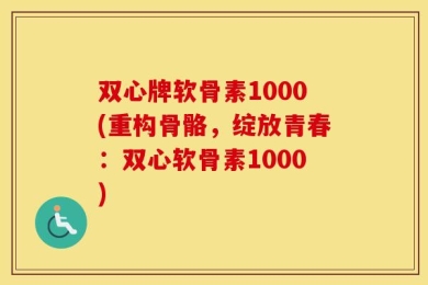 双心牌软骨素1000(重构骨骼，绽放青春：双心软骨素1000)