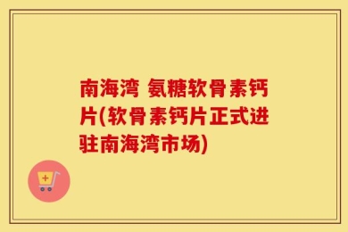 南海湾 氨糖软骨素钙片(软骨素钙片正式进驻南海湾市场)