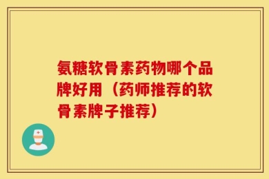 氨糖软骨素药物哪个品牌好用（药师推荐的软骨素牌子推荐）