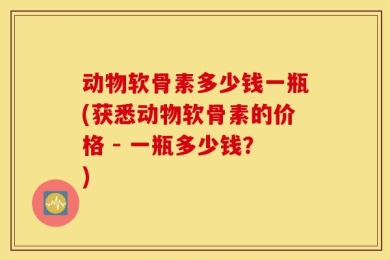 动物软骨素多少钱一瓶(获悉动物软骨素的价格 - 一瓶多少钱？)