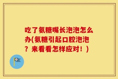 吃了氨糖嘴长泡泡怎么办(氨糖引起口腔泡泡？来看看怎样应对！)