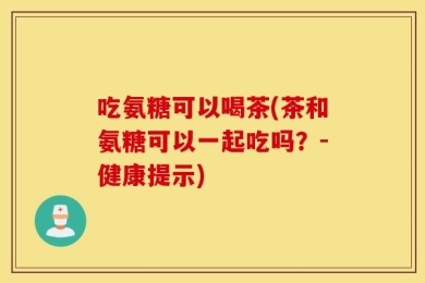 吃氨糖可以喝茶(茶和氨糖可以一起吃吗？-健康提示)