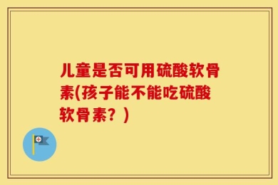 儿童是否可用硫酸软骨素(孩子能不能吃硫酸软骨素？)