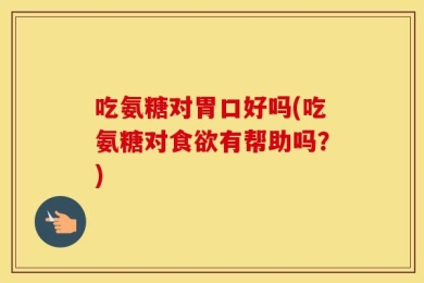 吃氨糖对胃口好吗(吃氨糖对食欲有帮助吗？)