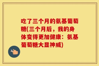 吃了三个月的氨基葡萄糖(三个月后，我的身体变得更加健康：氨基葡萄糖大显神威)