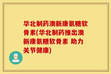 华北制药澳新康氨糖软骨素(华北制药推出澳新康氨糖软骨素 助力关节健康)
