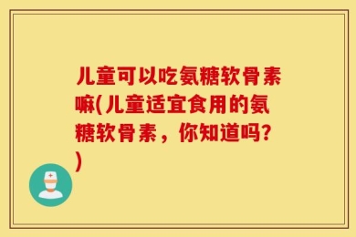 儿童可以吃氨糖软骨素嘛(儿童适宜食用的氨糖软骨素，你知道吗？)