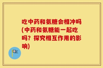 吃中药和氨糖会相冲吗(中药和氨糖能一起吃吗？探究相互作用的影响)
