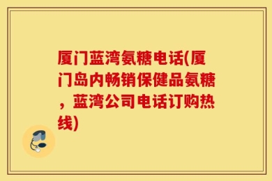 厦门蓝湾氨糖电话(厦门岛内畅销保健品氨糖，蓝湾公司电话订购热线)