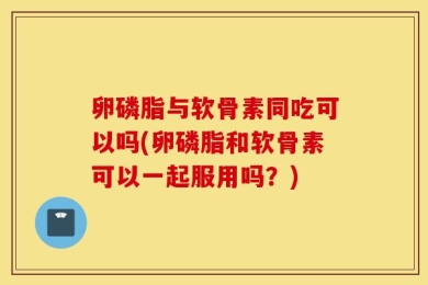 卵磷脂与软骨素同吃可以吗(卵磷脂和软骨素可以一起服用吗？)