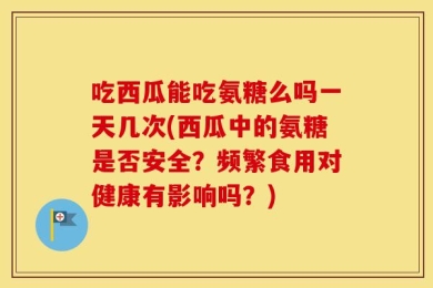 吃西瓜能吃氨糖么吗一天几次(西瓜中的氨糖是否安全？频繁食用对健康有影响吗？)