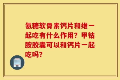 氨糖软骨素钙片和维一起吃有什么作用？甲钴胺胶囊可以和钙片一起吃吗？