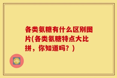 各类氨糖有什么区别图片(各类氨糖特点大比拼，你知道吗？)