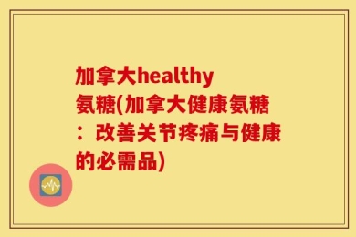 加拿大healthy氨糖(加拿大健康氨糖：改善关节疼痛与健康的必需品)