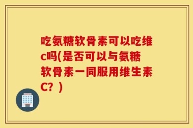 吃氨糖软骨素可以吃维c吗(是否可以与氨糖软骨素一同服用维生素C？)
