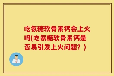 吃氨糖软骨素钙会上火吗(吃氨糖软骨素钙是否易引发上火问题？)