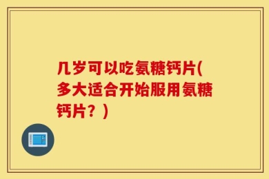 几岁可以吃氨糖钙片(多大适合开始服用氨糖钙片？)