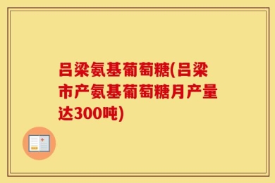 吕梁氨基葡萄糖(吕梁市产氨基葡萄糖月产量达300吨)
