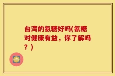 台湾的氨糖好吗(氨糖对健康有益，你了解吗？)