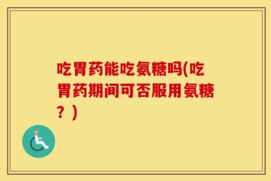 吃胃药能吃氨糖吗(吃胃药期间可否服用氨糖？)