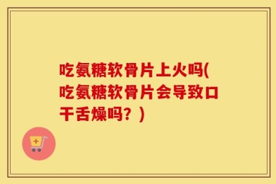 吃氨糖软骨片上火吗(吃氨糖软骨片会导致口干舌燥吗？)