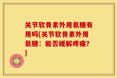 关节软骨素外用氨糖有用吗(关节软骨素外用氨糖：能否缓解疼痛？)