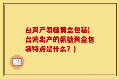 台湾产氨糖黄盒包装(台湾出产的氨糖黄盒包装特点是什么？)