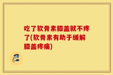 吃了软骨素膝盖就不疼了(软骨素有助于缓解膝盖疼痛)