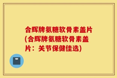 合辉牌氨糖软骨素盖片(合辉牌氨糖软骨素盖片：关节保健佳选)