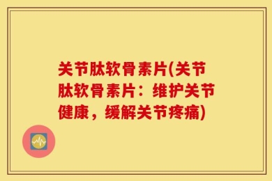 关节肽软骨素片(关节肽软骨素片：维护关节健康，缓解关节疼痛)